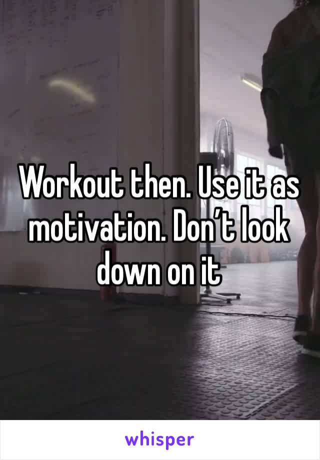 Workout then. Use it as motivation. Don’t look down on it