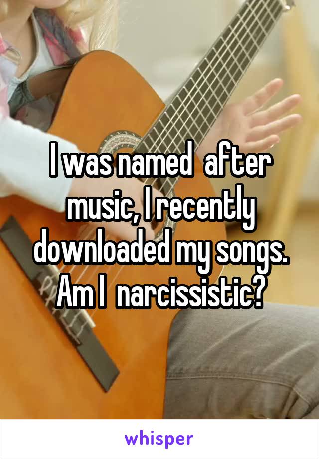 I was named  after music, I recently downloaded my songs. Am I  narcissistic?