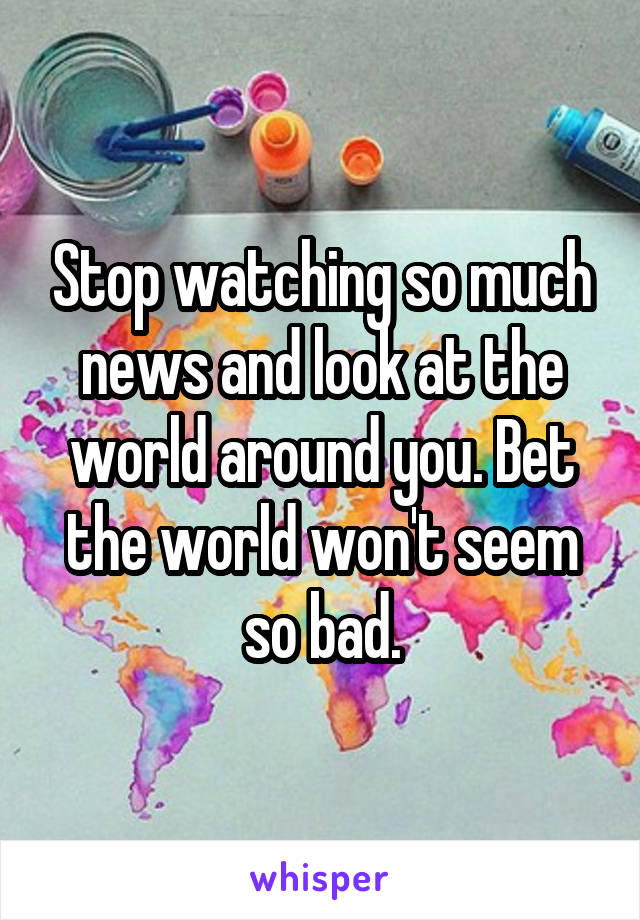 Stop watching so much news and look at the world around you. Bet the world won't seem so bad.