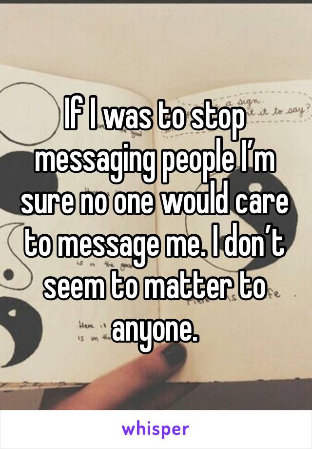 If I was to stop messaging people I’m sure no one would care to message me. I don’t seem to matter to anyone.