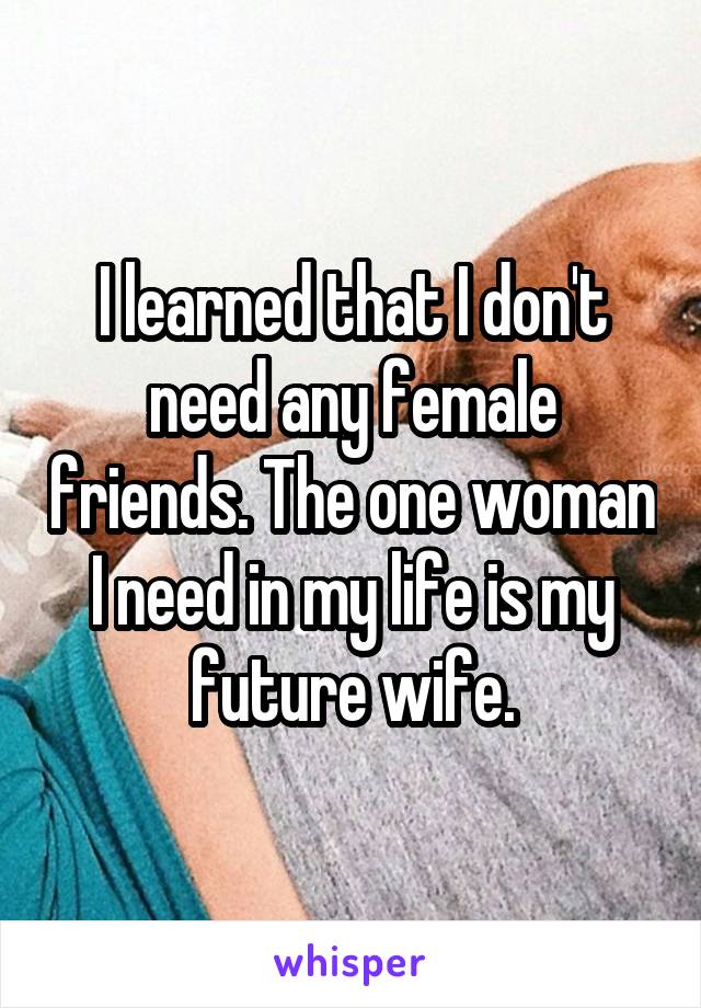 I learned that I don't need any female friends. The one woman I need in my life is my future wife.