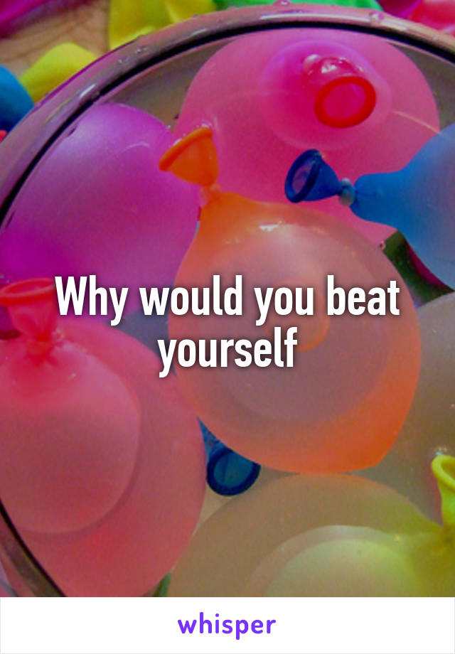 Why would you beat yourself