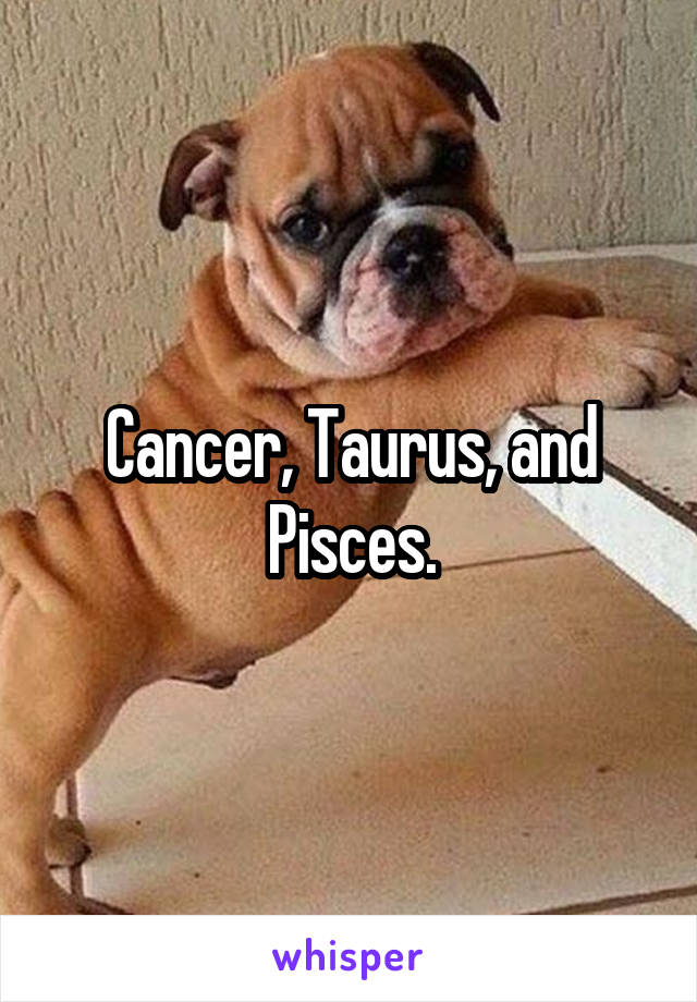 Cancer, Taurus, and Pisces.
