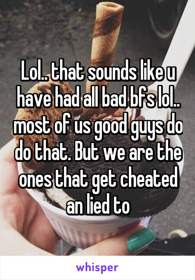 Lol.. that sounds like u have had all bad bfs lol.. most of us good guys do do that. But we are the ones that get cheated an lied to