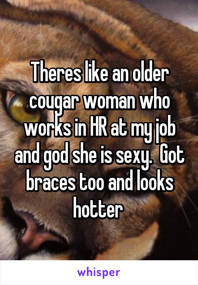 Theres like an older cougar woman who works in HR at my job and god she is sexy.  Got braces too and looks hotter 