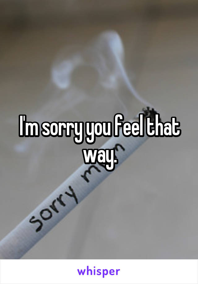 I'm sorry you feel that way.