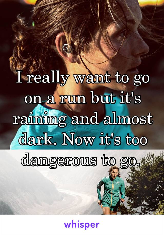 I really want to go on a run but it's raining and almost dark. Now it's too dangerous to go. 