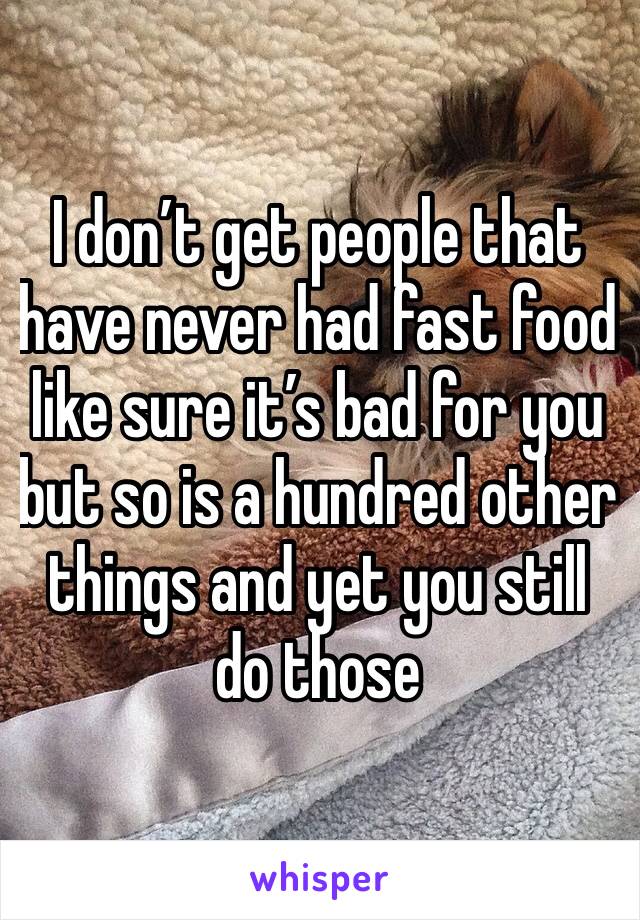 I don’t get people that have never had fast food like sure it’s bad for you but so is a hundred other things and yet you still do those 