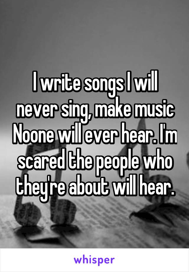 I write songs I will never sing, make music Noone will ever hear. I'm scared the people who they're about will hear.