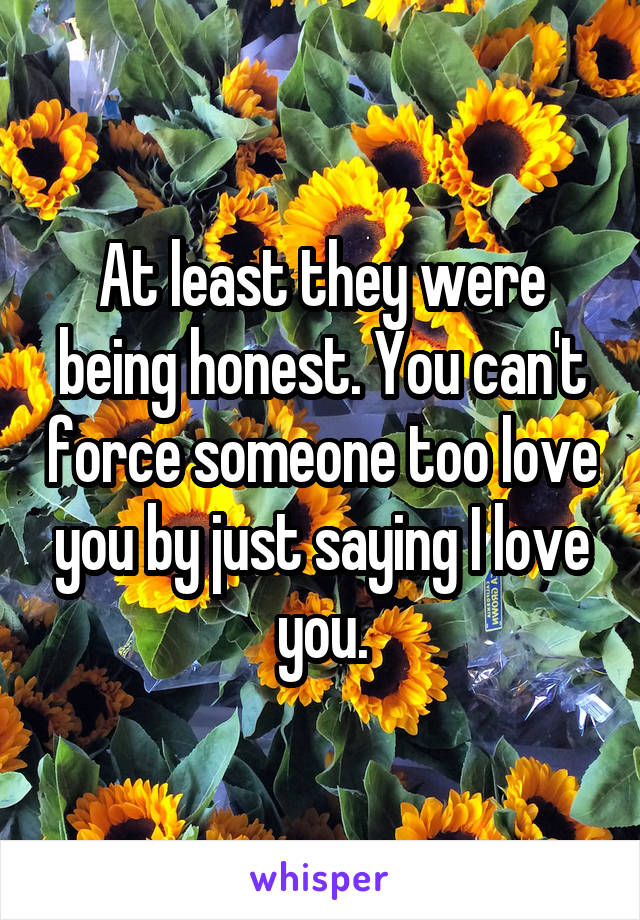 At least they were being honest. You can't force someone too love you by just saying I love you.