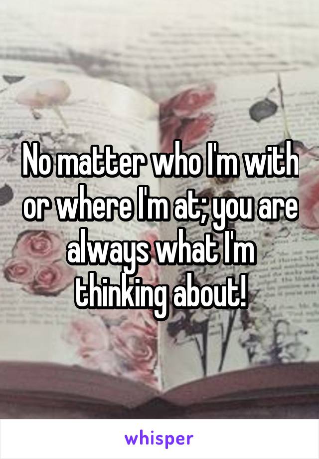 No matter who I'm with or where I'm at; you are always what I'm thinking about!
