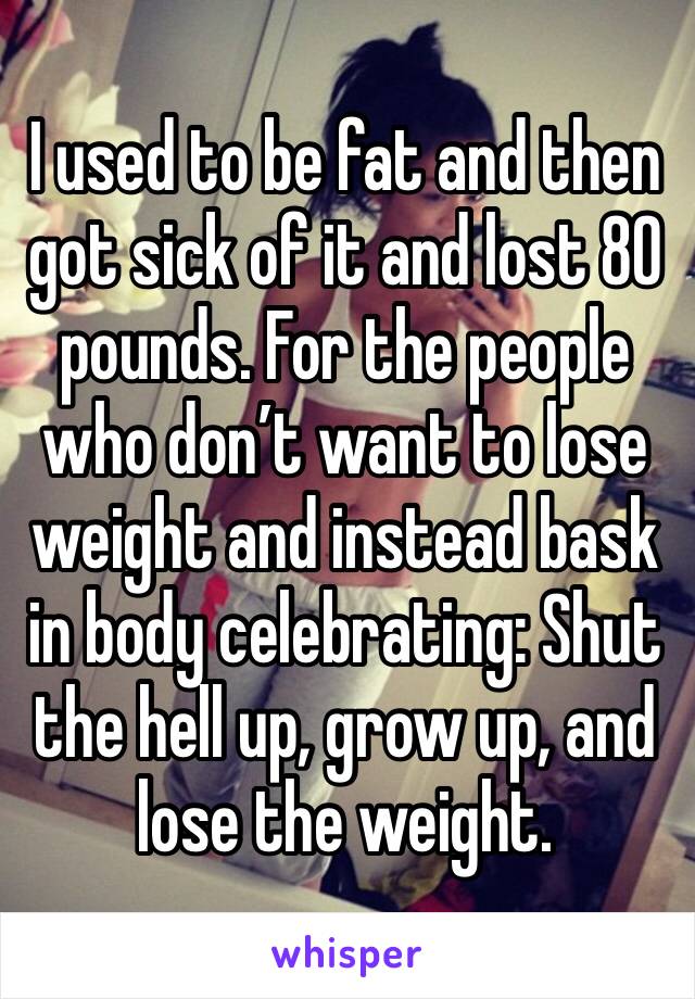 I used to be fat and then got sick of it and lost 80 pounds. For the people who don’t want to lose weight and instead bask in body celebrating: Shut the hell up, grow up, and lose the weight. 