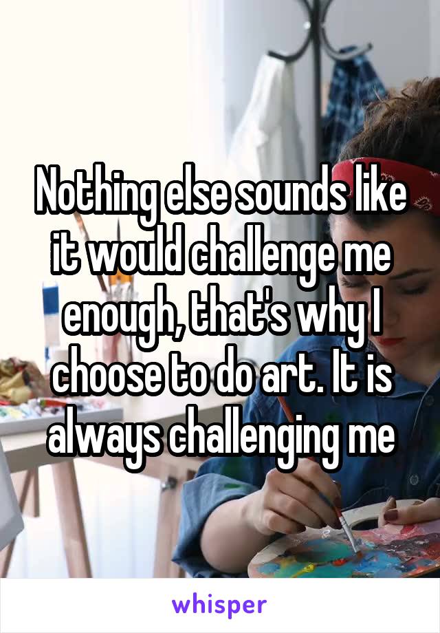 Nothing else sounds like it would challenge me enough, that's why I choose to do art. It is always challenging me