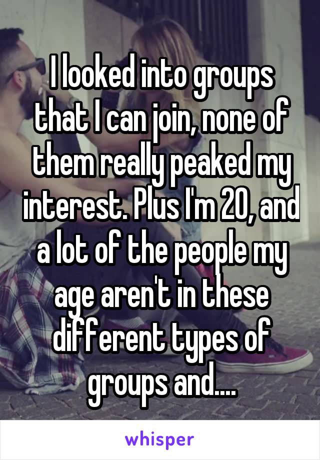 I looked into groups that I can join, none of them really peaked my interest. Plus I'm 20, and a lot of the people my age aren't in these different types of groups and....