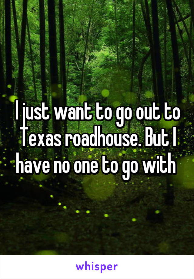 I just want to go out to Texas roadhouse. But I have no one to go with 