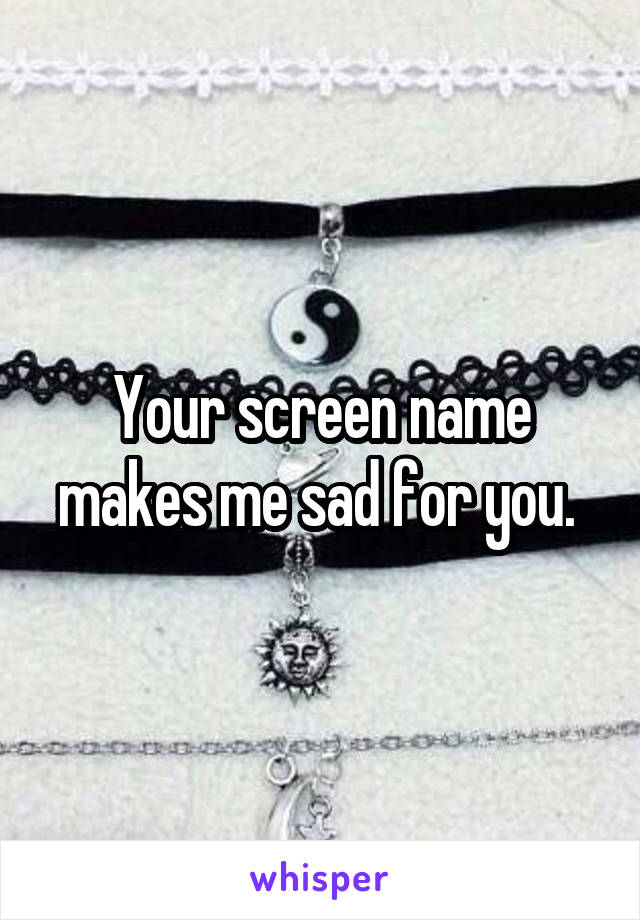 Your screen name makes me sad for you. 