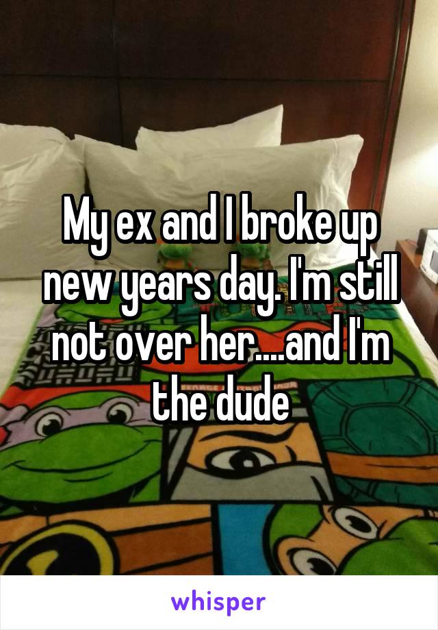 My ex and I broke up new years day. I'm still not over her....and I'm the dude