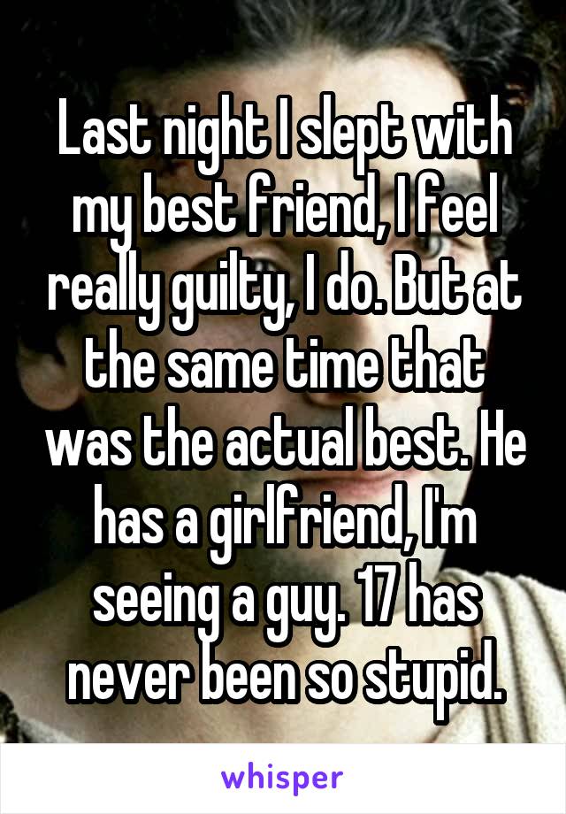Last night I slept with my best friend, I feel really guilty, I do. But at the same time that was the actual best. He has a girlfriend, I'm seeing a guy. 17 has never been so stupid.