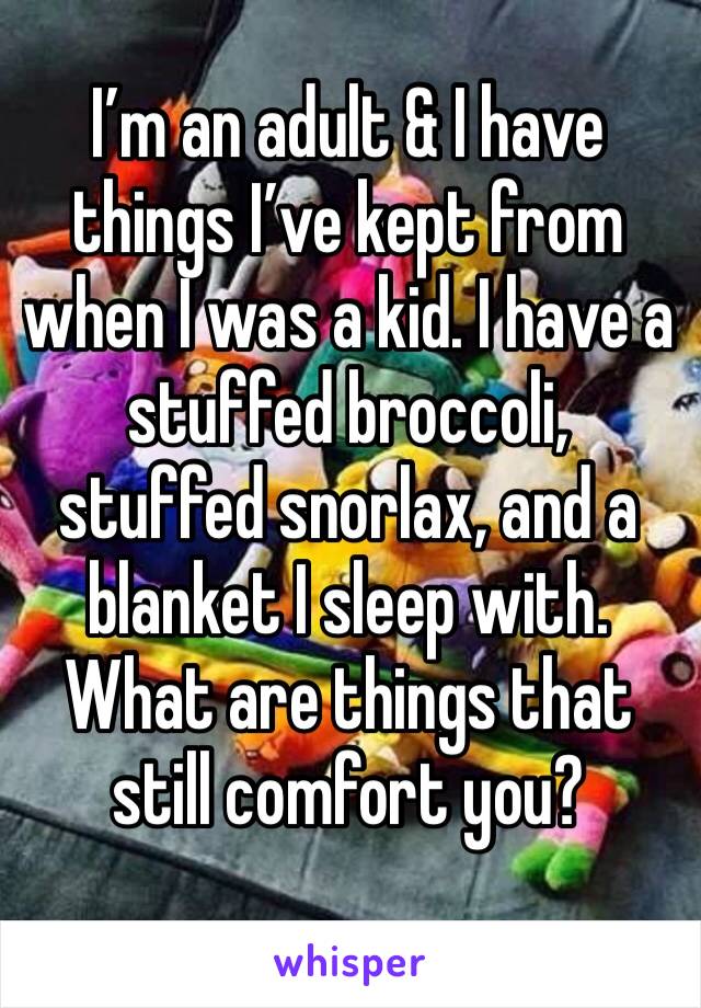 I’m an adult & I have things I’ve kept from when I was a kid. I have a stuffed broccoli, stuffed snorlax, and a blanket I sleep with. What are things that still comfort you?