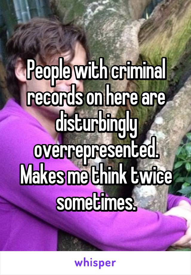People with criminal records on here are disturbingly overrepresented. Makes me think twice sometimes.
