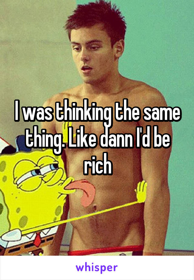 I was thinking the same thing. Like dann I'd be rich