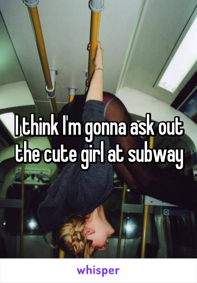 I think I'm gonna ask out the cute girl at subway