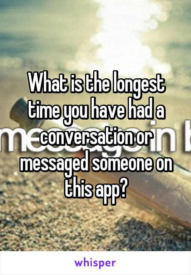 What is the longest time you have had a conversation or messaged someone on this app?