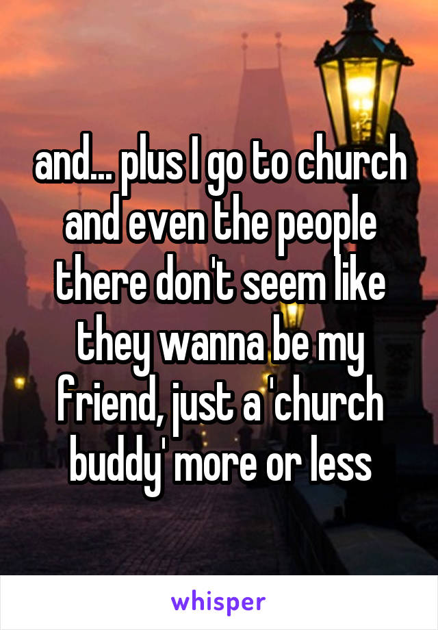 and... plus I go to church and even the people there don't seem like they wanna be my friend, just a 'church buddy' more or less