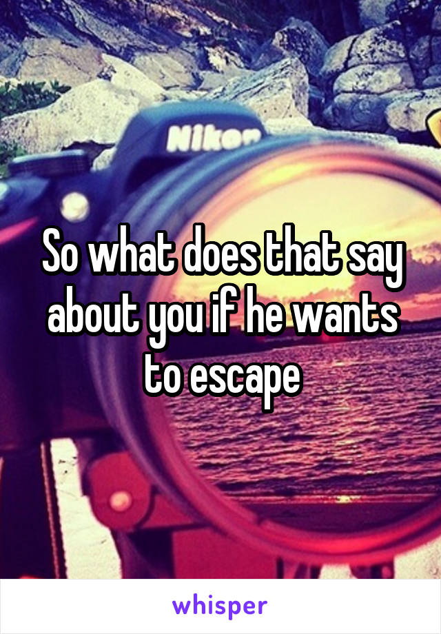 So what does that say about you if he wants to escape