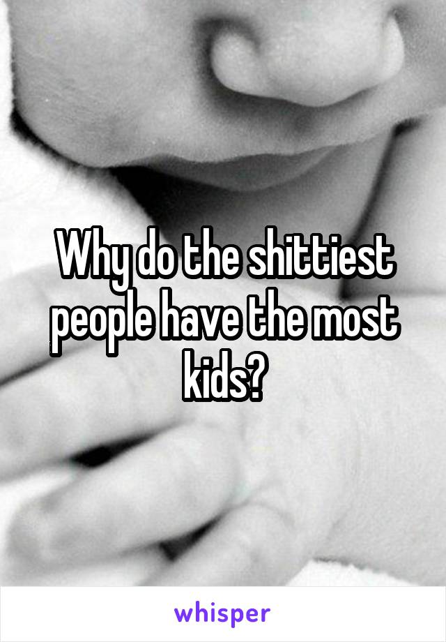 Why do the shittiest people have the most kids?