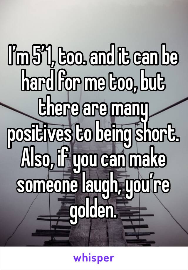 I’m 5’1, too. and it can be hard for me too, but there are many positives to being short. Also, if you can make someone laugh, you’re golden.
