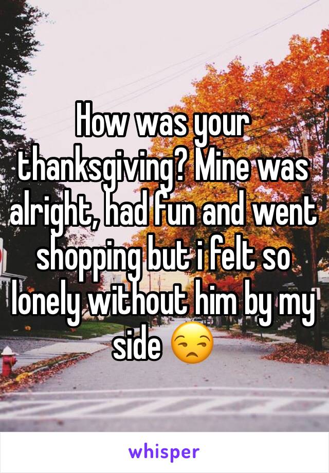 How was your thanksgiving? Mine was alright, had fun and went shopping but i felt so lonely without him by my side ðŸ˜’