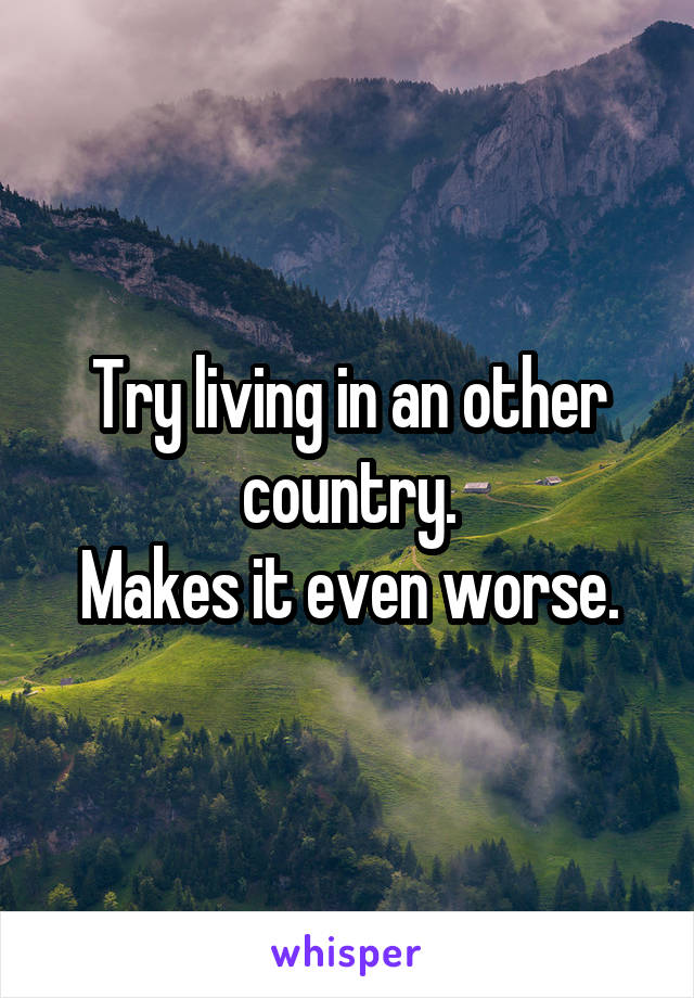 Try living in an other country.
Makes it even worse.