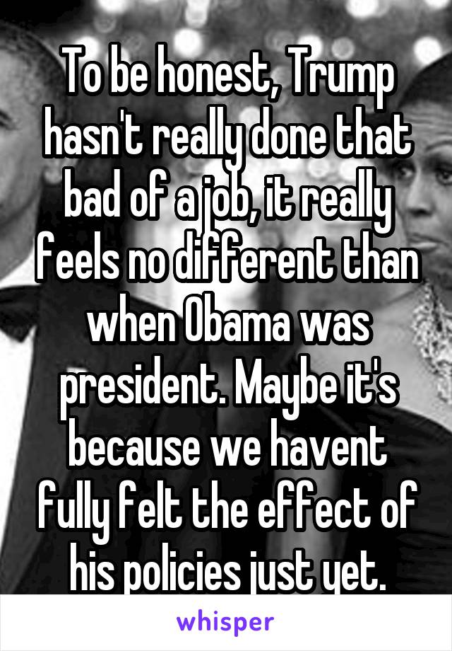 To be honest, Trump hasn't really done that bad of a job, it really feels no different than when Obama was president. Maybe it's because we havent fully felt the effect of his policies just yet.