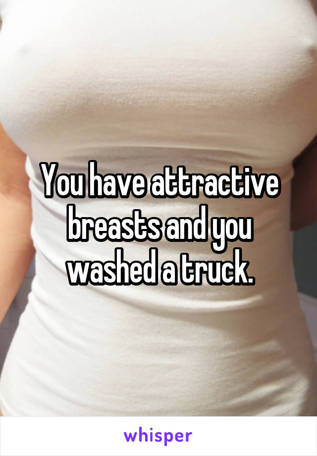 You have attractive breasts and you washed a truck.