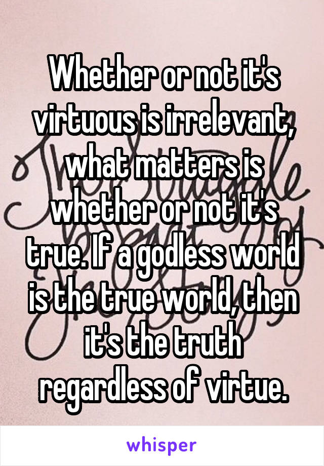 Whether or not it's virtuous is irrelevant, what matters is whether or not it's true. If a godless world is the true world, then it's the truth regardless of virtue.