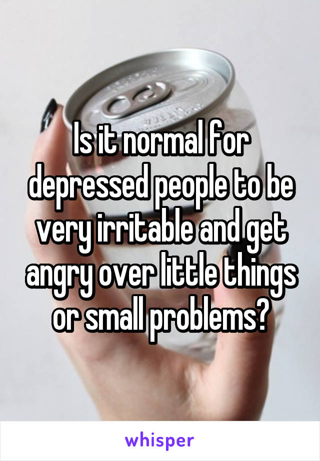 Is it normal for depressed people to be very irritable and get angry over little things or small problems?