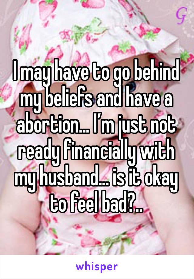 I may have to go behind my beliefs and have a abortion... I’m just not ready financially with my husband... is it okay to feel bad?..