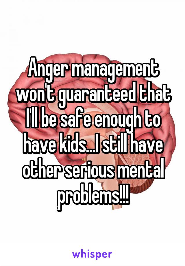 Anger management won't guaranteed that I'll be safe enough to have kids...I still have other serious mental problems!!!