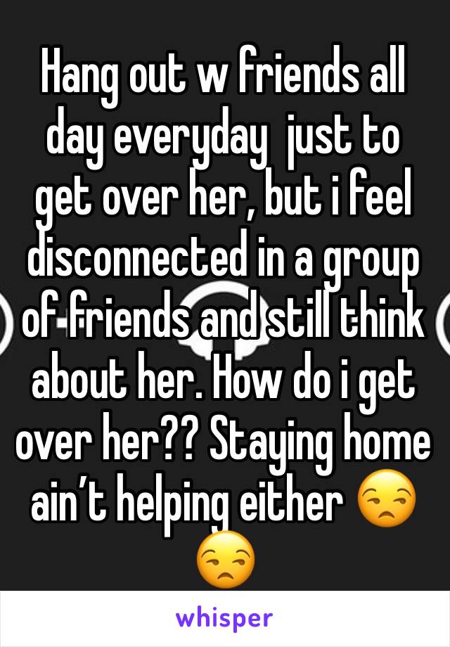Hang out w friends all day everyday  just to get over her, but i feel disconnected in a group of friends and still think about her. How do i get over her?? Staying home ainâ€™t helping either ðŸ˜’ðŸ˜’