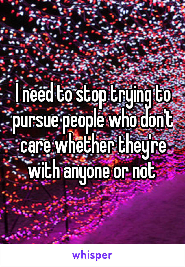 I need to stop trying to pursue people who don't care whether they're with anyone or not 