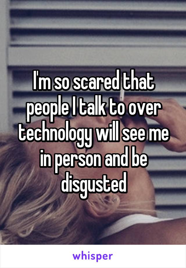 I'm so scared that people I talk to over technology will see me in person and be disgusted