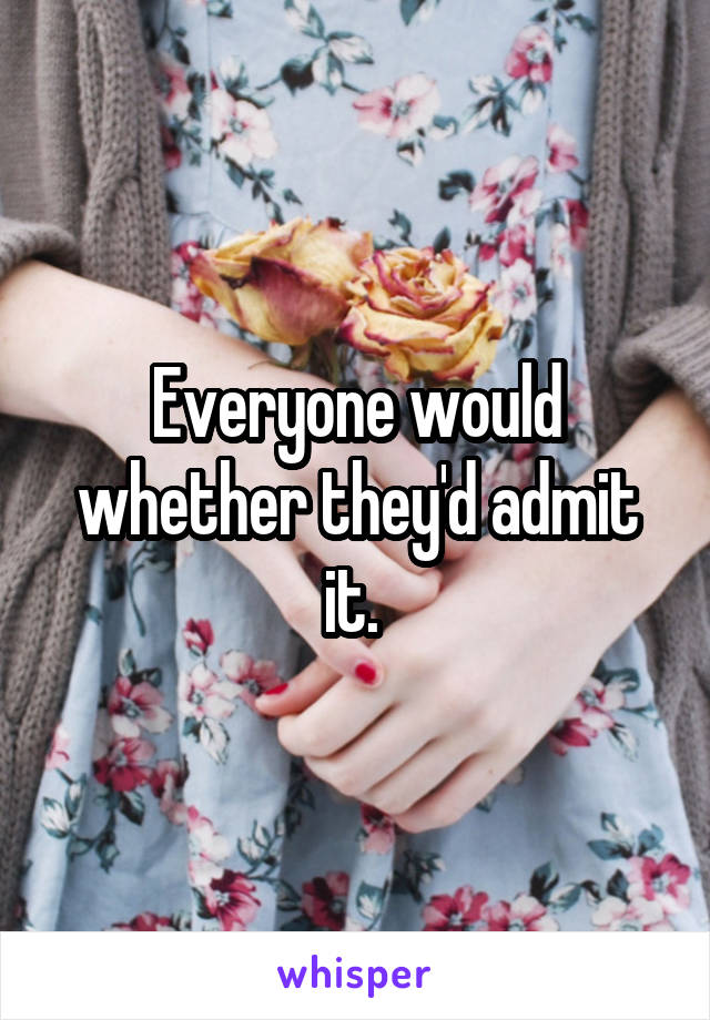 Everyone would whether they'd admit it. 