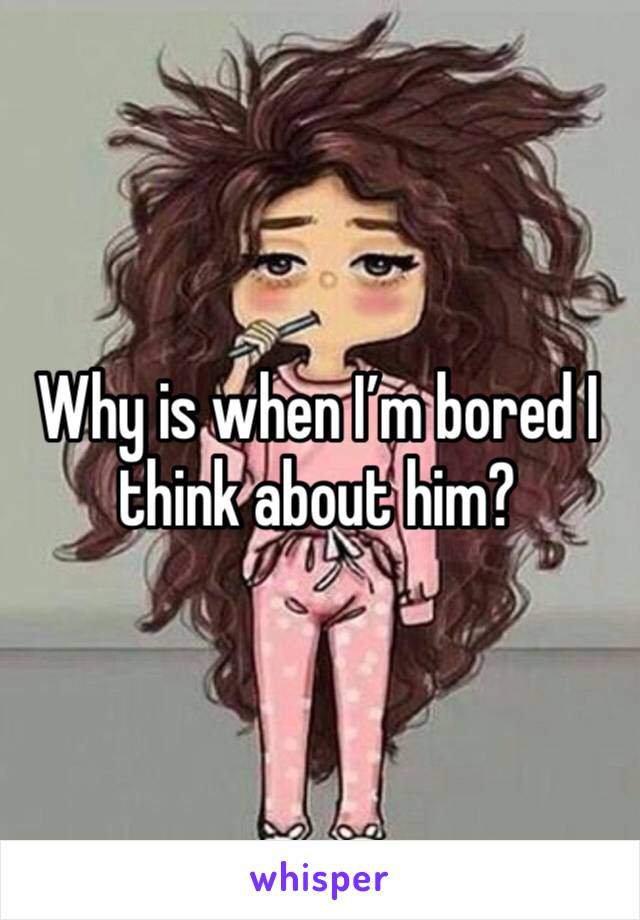 Why is when I’m bored I think about him?