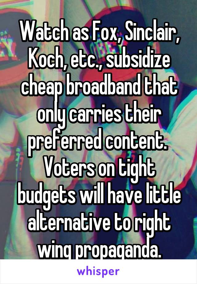 Watch as Fox, Sinclair, Koch, etc., subsidize cheap broadband that only carries their preferred content.  Voters on tight budgets will have little alternative to right wing propaganda.