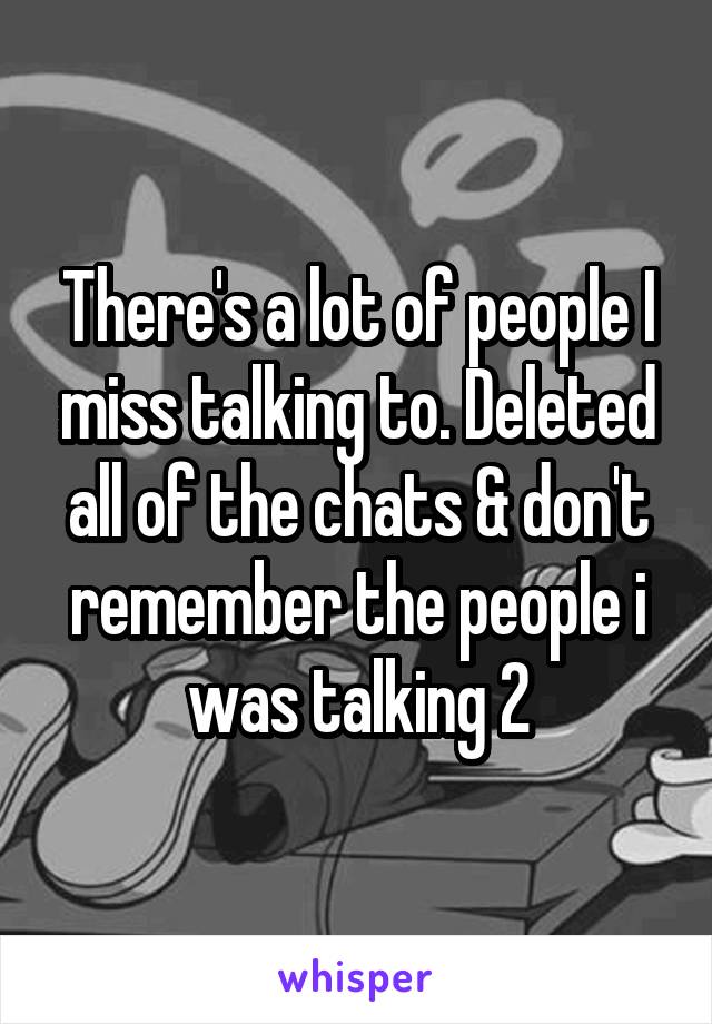 There's a lot of people I miss talking to. Deleted all of the chats & don't remember the people i was talking 2