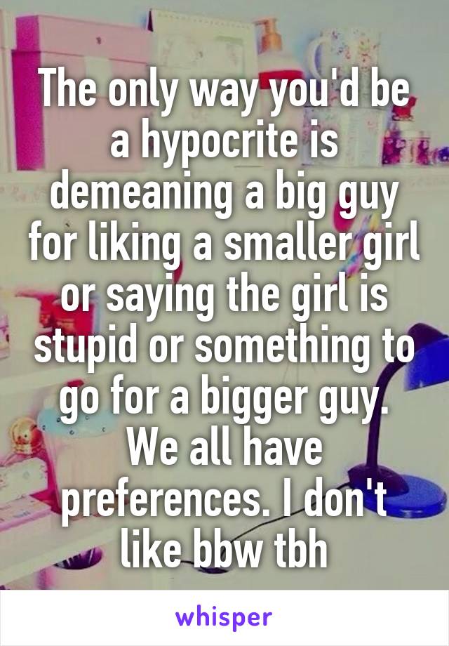 The only way you'd be a hypocrite is demeaning a big guy for liking a smaller girl or saying the girl is stupid or something to go for a bigger guy. We all have preferences. I don't like bbw tbh