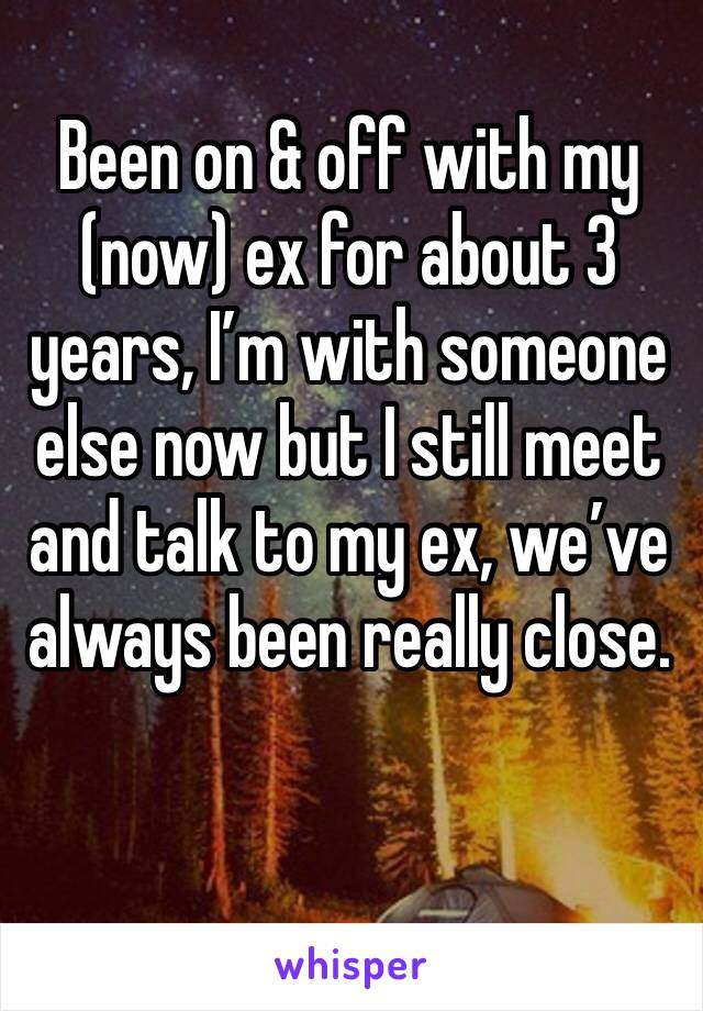 Been on & off with my (now) ex for about 3 years, I’m with someone else now but I still meet and talk to my ex, we’ve always been really close.
