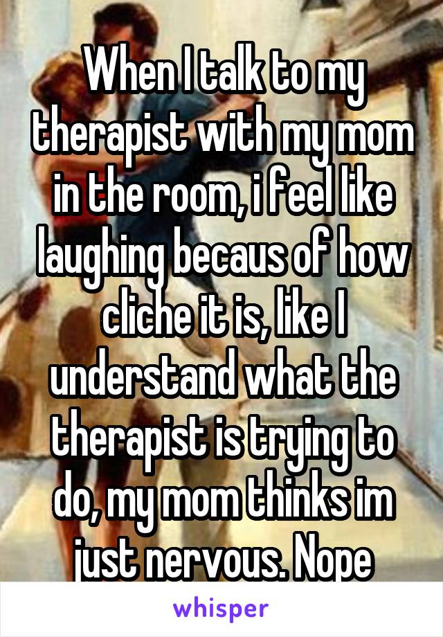 When I talk to my therapist with my mom in the room, i feel like laughing becaus of how cliche it is, like I understand what the therapist is trying to do, my mom thinks im just nervous. Nope