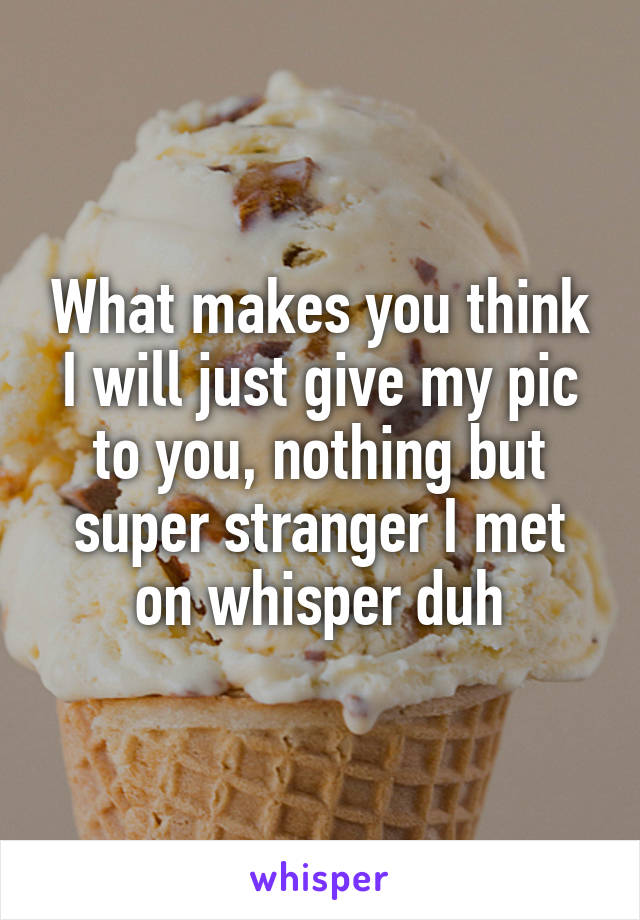 What makes you think I will just give my pic to you, nothing but super stranger I met on whisper duh